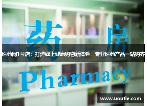 医药网1号店：打造线上健康购物新体验，专业医药产品一站购齐